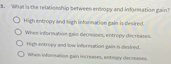 3. What is the relationship between entropy and information gain?
High entropy and high information gain is desired.
When information gain decreases, entropy decreases.
High entropy and low information gain is desired.
When information gain increases, entropy decreases.