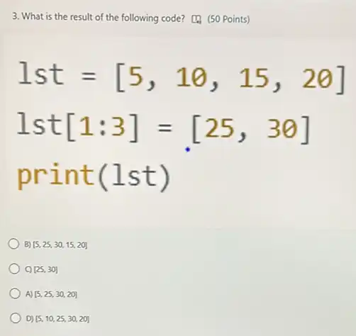 3. What is the result of the following code? (50 Points)
1st=[5,10,15,20]
1st[1:3]=[25,30]
print(lst)
B) [5,25,30,15,20]
[25,30]
A) [5,25,30,20]
D) [5,10,25,30,20]