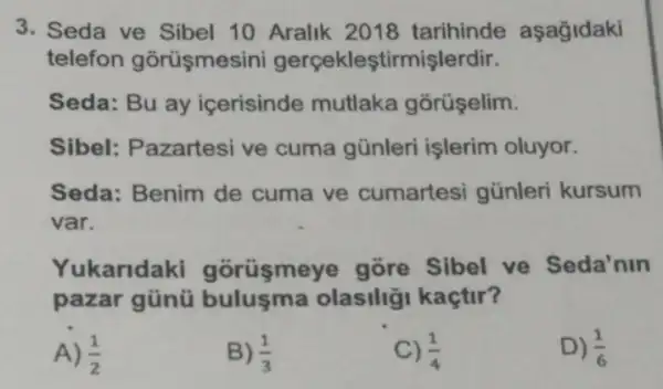 3. Seda ve Sibel 10 Aralik 2018 tarihinde aşağidaki
telefon gorüşmesini gerçekleştirmişlerdir.
Seda: Bu ay icerisinde mutlaka gõrüşelim.
Sibel: Pazartesi ve cuma günleri işlerim oluyor.
Seda: Benim de cuma ve cumartesi günleri kursum
var.
Yukaridaki gorüsmeye gore Sibel ve Seda'nin
pazar günü olasiliği kaçtir?
A) (1)/(2)
B) (1)/(3)
C) (1)/(4)
D) (1)/(6)