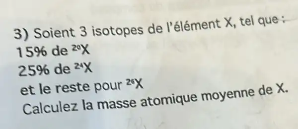 3) Soient 3 isotopes de l'élément X, tel que :
15%  de {}^20X
25%  de {}^24X
et le reste pour {}^26X
Calculez la masse atomique moyenne de X.