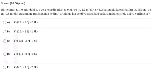 3. soru (20.00 puan)
Bir kedinin t_(1)=1.0 anindaki x, y ve z koordinatlari (1.0 m , 4.0 m, 4.2 m)'dir. t_(2)=3.0s anindaki koordinatlarn ise (6.0m,-0.6
m,-0.8m)' dir. Bu zaman araligu içinde kedinin ortalama hiz vektôrủ aşagidaki 1klardan hangisinde dogru verilmiştir?
A) V=(2.9i-2.5j-2.3k)
B) V=(2.5i-2.3j-2.5k)
C) V=(3.3i-2.7j-1.6k)
D) V=(4.3i-3.7j-2.6k)
E) V=(2.1i-1.6j-2.7k)