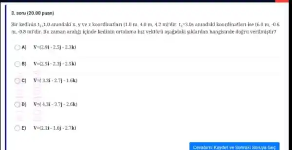 3. soru (20.00 puan)
Bir kedinin t_(1)=1.0 anindaki x, y ve z koordinatlari (1.0 m 4.0 m, 4.2 m)'dir. t_(2)=3.0s anindaki koordinatlari ise (6.0m,-0.6
m,-0.8m)'dir. Bu zaman aralign icinde kedinin ortalama hiz vektoru aşagadaki suklardan hangisinde dogru verilmistir?
A) V=(2.9i-2.5j-2.3k)
B) V=(2.5i-2.3j-2.5k)
C) V=(3.3i-2.7j-1.6k)
D) V=(4.3i-3.7j-2.6k)
E) V=(2.1i-1.6j-2.7k)