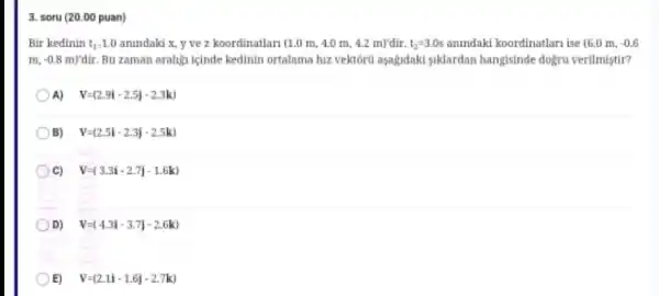 3. soru (20.00 puan)
Bir kedinin t_(1)=1.0 anindaki x, y ve z koordinatlan (1.0m,4.0m,4.2m)'dir.t_(2)=3.0s anindaki koordinatlari ise (6.0m,-0.6
m_(4)-0.8m)'dir Bu zaman aralign icinde kedinin ortalama hiz vektôru aşagidaki siklardan hangisinde dogru verilmistir?
A) V=(2.91-2.5)-2.3kJ
B) V=(2.5i-2.3j-2.5k)
C) V=(3.3i-2.7j-1.6k)
D) V=(4.3i-3.7j-2.6k)
E) V=(2.1i-1.6j-2.7k)