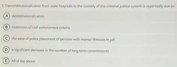 3. Transinstitutionalization from state hospitals to the custody of the criminal justice system is reportedly due to:
A deinstitutionalization
B restriction of civil commitment criteria
C the ease of police placement of persons with mental illnesses in jail
D a significant decrease in the number of long term commitments
E All of the above