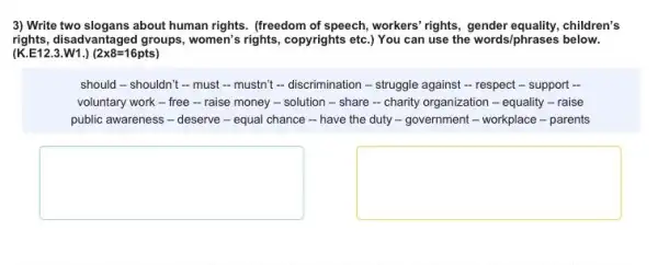 3) Write two slogans about human rights. (freedom of speech, workers' rights children's
rights, disadvantaged groups , women's rights, copyrights etc ) You can use the words/phrases below.
(K.E12.3.W1.) (2times 8=16pts)
should-shouldn't -must - mustn't -discrimination-struggle against - respect - support ..
voluntary work - free - raise money - solution - share - charity organization - equality -raise
public awareness - deserve - equal chance -have the duty -government - workplace -parents
square 
square