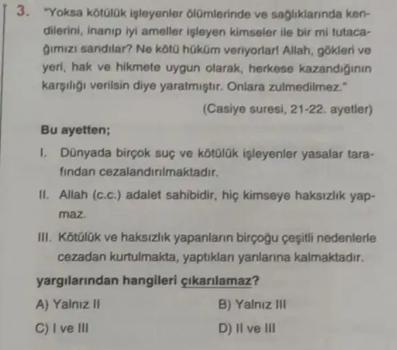 3. "Yoksa kotolok işleyenler olómlerinde ve sagliklarinda ken-
dilerini, inanip iyi ameller isleyen kimseler ile bir mi tutaca-
gimizi sandilar? Ne kota hüküm veriyorlarl Allah gokleri ve
yeri, hak ve hikmete uygun olarak, herkese kazandiginin
kargiligi verilsin diye yaratmiştir. Onlara zulmedilmez."
(Casiye suresi, 21-22 ayetler)
Bu ayetten;
1. Dũnyada bircok suç ve kotolúk işleyenler yasalar tara-
findan cezalandinimal ktadir.
II. Allah (c.c.) adalet sahibidir, hiç kimseye haksizlik yap-
maz.
III. KotōlGk ve haksizlik yapanlarin birçoğu cesiti nedenlerle
cezadan kurtulmakta , yaptiklari yanlarina kalmaktadir.
yargilarindan hangileri cikarilamaz?
A) Yalniz II	B) Yalniz III
C) I ve III	D) II ve III