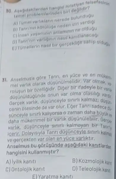 30. Agagidakilerder bangisi Hristiyan felsefesinin
problemlerinden bir
A) Tumel varliklarin nerede bulunduou
B) Tanrinin nedenizin
c) Insan yagaminin entaminin ne oldugu
D) Tanrinin varliginin
D) Tomellerin nasil bir gercektige sahip oldugu
31. Anselmus's gore Tanri, en yuce ve en mikem.
mel sun bir 6zelligidir ifadeyle bir varis
olarak düsunulmelidir Var olmak, ya.
dosunoldogGnde onun var olma olasiligi vardu
dGgGnceyle sinirl kalmaz: düsun
conin 6tesinde de var olur. Eger Tanrisadeced.
daha múkemmel bir varlik düsGnülebilir Juyukve
SGnecyle sinirl kaliyorsa o zaman daha bGyuk ve
varlik sinirli-kalmayan bir Tanrry
igerir. Dolayisiyla Tanri dúsúnceyle sinirli kalma
ve-gercekten var olan en yuce varliktir.
Ansolmus bu asagidaki kanitlardan
hangisini kullanmistir?
A) lyilik kaniti
B) Kozmolojik kan
C) Ontolojik kanit
D) Teleolojik kanit
E) Yaratma kaniti