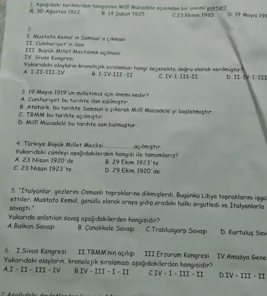 A. 30 Agustos 1922 B. 14 Subat 1925 C.23 Nisan 1920 D. 19 Mayis 191
A. 30 Agustos 1922
B. 14 Subat 1925
2
I. Mustafa Kemal'in Samsun'a sikmasi
II. Cumhuriyet'in ilan
III. Büyuk Millet Meclisinin açilmasi
IV. Sivas Kongresi
Yukaridaki olaylarin kronolojik siralamasi hangi sesenekte dogru olarak verilmistir?
A. I-II-III -IV
B. I-IV-III -II
C. IV-I-III -II
D. II-IV-I -III
3. 19 Mayis 1919' un milletimiz için onemi nedir?
A. Cumhuriyet bu tarihte ilan edilmiştir.
B. Ataturk, bu tarihte Samsun'a Sikarak Mili Micadele'yi baslatmistir.
C. TBMM bu tarihte acilmistir.
D. Milli Múcadele bu tarihte son bulmustur.
4. Türkiye Büyuk Millet Meclisi __ acilmistir.
Yukaridaki cümleyi aşağidakilerder hangisi ile tamamlariz?
A. 23 Nisan 1920'de
B. 29 Ekim 1923'te
C. 23 Nisan 1923'te
D. 29 Ekim 1920' de
5. "Italyanlar . gozlerini Osmanli topraklarina dikmişlerdi. Bugunku Libya topraklarin isga
ettiler.Mustafa Kemal,gonüillü olarak oraya gidip ,oradaki halki orgútledi ve Italyanlarla
savasti."
Yukarida anlatilan savas aşağidakilerden hangisidir?
A.Balkan Savasi
B. Canakkale Savasi
C. Trablusgarp Savasi
D. Kurtulus Sav
6. I.Sivas Kongresi
II.TBMM'nin açilisi
III.Erzurum Kongresi
IV.Amasya Gene
Yukaridaki olaylarin kronolojik siralamas aşagidakilerden hangisidir?
A.I - II-III - IV
B.IV-III-I - II
CIV-I-III - II
D.IV-III - II
7 Asoaidaki doulatlandon