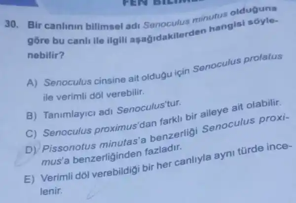 30. Bir canlinin bilimsel ad Senoculus minutus olduguna
gore bu canli lle ilgili asaGidakilerden hangisi sóyle-
nebilir?
A) Senoculus cinsine ait oldugu için Senoculus prolatus
ile verimli dớl verebilir.
B) Tanimlayici adi Senoculus'tur.
C) Senoculus proximus'dan farkli bir aileye ait olabilir.
issonotus minutas'a benzerlig Senoculus proxi-
mus'a benzerliginden fazladir.
E) Verimli dól verebildigi bir her canllyla ayni türde ince-
lenir.