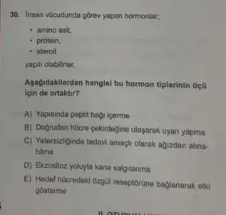 30. Insan vücudunda górev yapan hormonlar;
- amino asit,
- protein,
- steroit
yapili olabilirler.
Aşağidakilerden hangisi bu hormon tiplerinin 0ç0
için de ortaktir?
A) Yapisinda peptit bagi icerme
B) Dogrudan hocre cekirdegine ulaşarak uyan yapma
C) Yetersiziginde tedavi amaçi olarak agizdan alina-
bilme
D) Ekzositoz yoluyla kana salgilanma
E) Hedel hQcredeki 6zgal reseptorüne baglanarak etki
gosterme