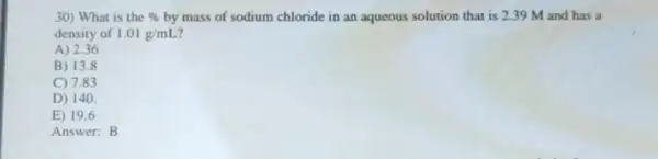 30) What is the %  by mass of sodium chloride in an aqueous solution that is 239 M and has a
density of 1.01g/mL
A) 2.36
B) 13.8
C) 7.83
D) 140.
E) 19.6
Answer: B