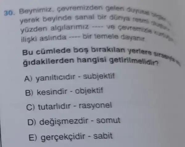 30.Beynimiz cevremiz den gelen duyusa
yerek beyinde sanal bir dünya resmi bileples.
yúzden algilarimiz ....ve cevremizle
iliski aslinda - bir temele dayanir.
imlede bos birakilan yerlere
gidakilerden hangisi getirilmelidir?
A) ya nilticidir - subjektif
B) kesindir - objektif
C) tutarlidir -rasyonel
D) degisme zdir - somut
E - sabit