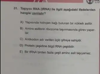 31. Tasryici RNA (tRNA)He illgill asagidaki ifadelerden
hangisi yanlistir?
A) Yapisinda hidrojen bagi bulunan bir nükleik asitir.
B) Amino asitlerin ribozoma taşinmasinda górev yapar-
lar.
C Antikodon adi verilen Oclo sifreye sahiptir.
D) Protein cesidine 6zg0 RNA cesididir.
E) Bir tRNA birden fazla cegit amino asit taşiyamaz.