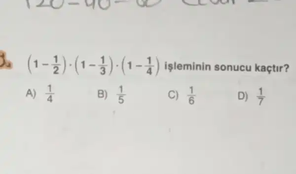 3
(1-(1)/(2))cdot (1-(1)/(3))cdot (1-(1)/(4)) işleminin sonucu kaçtir?
A) (1)/(4)
B) (1)/(5)
C) (1)/(6)
D) (1)/(7)