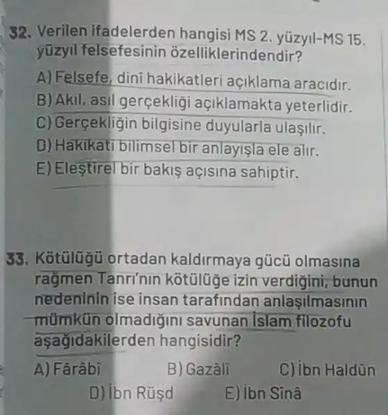 32. Verilen ifadelerden yüzyll-MS 15.
yüzyil felsefesinin ozelliklerindendir?
A) Felsefe, dini hakikatleri açiklama aracidir.
B) Akil, asil gerceklig açiklamakte yeterlidir.
C) Gerçekligin bilgisine duyularla ulaşIlir.
D) Hakikat bilimsel bir anlayişla ele alir.
E) Elestirel bir bakis açisina sahiptir.
SS. Kotulugu ortadan kaldirmay gúcü olmasina
rağmen Tanri'nin kotuluge izin verdigini, bunun
nedenininise insan tarafindan anlaşilmasinin
mümkün olmadiğini savunan Islam filozofu
aşağidakilerden hangisidir?
A) Fârâbi
B) Gazâli
C) Ibn Haldün