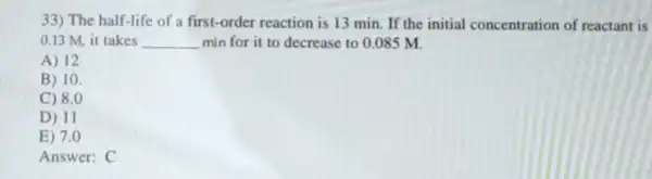 33) The half-life of a first-order reaction is 13 min. If the initial concentration of reactant is
0.13 M. it takes __ min for it to decrease to 0.085 M.
A) 12
B) 10.
C) 8.0
D) 11
E) 7.0
Answer: C