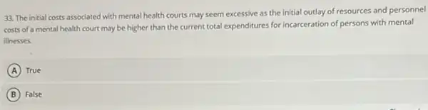 33. The initial costs associated with mental health courts may seem excessive as the initial outlay of resources and personnel
costs of a mental health court may be higher than the current total expenditures for incarceration of persons with mental
illnesses.
A True
B False