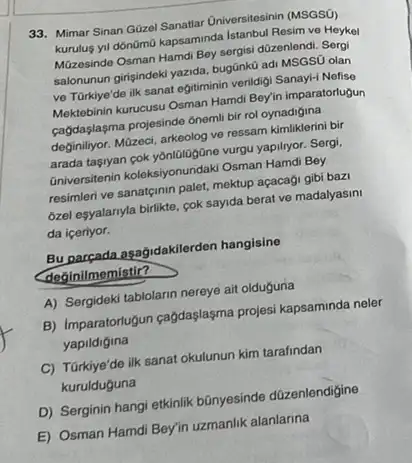 33. Mimar Sinan Güzel Sanatiar Universitesinin (MSGS())
kurulus yil donGmo kapsaminda Istanbul Resim ve Heykel
Müzosinde Osman Hamdi Bey sergisi düzenlendi. Sergi
salonunun girisindeki yazida, bugünku adi MSGSỮ olan
ve Türkiye'de ilk sanat egitiminin verildigi Sanay!Nofise
Mektebinin kurucusu Osman Hamd Bey'in imparatortugun
cagdaşlasma projesinde 6nemli bi rol oynadigina
deginilyor. Müzeci, arkeolog ve ressam kimliklerini bir
arada tasyan cok yonlologóne vurgu yapilryor. Sergi,
Gniversitenin koleksiyonundaki Osman Hamdi Bey
resimleri ve sanatginin palet,mektup açacaği gibi bazi
ozel esyalanyla birlikte, cok sayida berat ve madalyasini
da iceriyor.
Bu parçada agağidakilerden hangisine
deginilmemistir?
A) Sergideki tablolarin nereye ait olduguna
B) Imparatortugun cagdaşlaşma projesi kapsaminda neler
yapildigina
C) Türkiye'de ilk sanat okulunun kim tarafindan
kurulduguna
D) Serginin hangi etkinlik bānyesinde düzenlendigine
E) Osman Hamdi Bey'in uzmanlik alanlarina