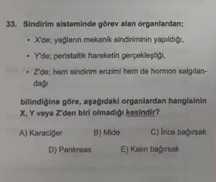 33. Sindirim sisteminde gbrev alan organlardan;
- Xide; yaglann mekanik sindiriminin yapildigi.
- Yde; peristalik hareketin gerpeklegitigi.
- Zide; hem sindirim enzimi hem de hormon salgilan-
dag
billindigine gôre, aşağidak organlardan hangisinin
X, Y veya Z'den birl olmadigi kesindir?
A) Karaciger
B) Mide
C) Ince bagirsak
D) Pankreas
E) Kalin bagirsak