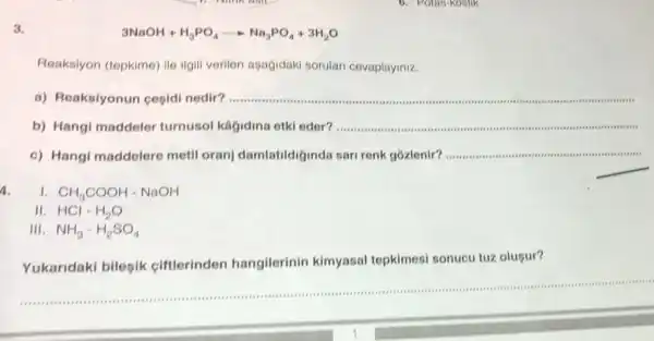 3.
3NaOH+H_(3)PO_(4)arrow Na_(3)PO_(4)+3H_(2)O
Reaksiyon (tepkime) ile ilgill verilen apagidaki sorulari cevaplayiniz.
a) Reaksiyonun cepidi nedir? __
b) Hangi maddeler turnusol kagidina etkl eder?...................................................................... __
c) Hangi maddelere metil oranj damlatildi jinda sari renk gózlenir?
__
A.
1. CH_(3)COOH-NaOH
II. HCl-H_(2)O
III. NH_(3)-H_(2)SO_(4)
is a I .
1
Yukaridaki bilesik ciftlerinden hangilerinin kimyasal tepkimesi sonucu tuz olusur?