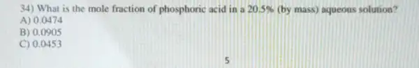 34) What is the mole fraction of phosphoric acid in a 20.5%  (by mass) aqueous solution?
A) 0.0474
B) 0.0905
C) 0.0453