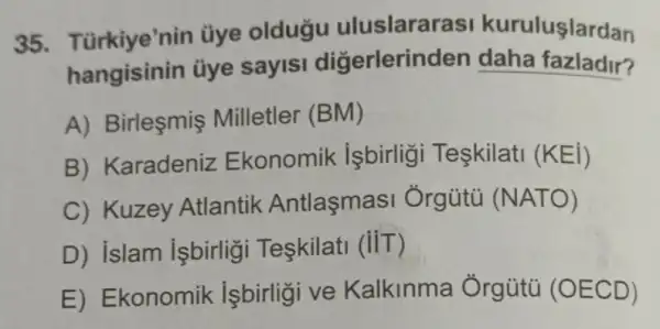 35. Türkiye'nin üye oldugu uluslararas kuruluşlardan
hangisinin ủye sayis digerlerinden daha fazladir?
A) Birlesmis Milletler (BM)
B) Karadeniz Ekonomik işbirligi Teskilat (KEi)
C) Kuzey Atlantik Antlasmas Ởrgütü (NATO)
D) islam işbirligi Teskilati (iiT)
E) Ekonomik isbirligi ve Kalkinma Ởrgủtủ (OECD)