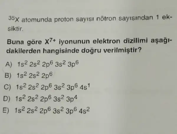 35x atomunda proton sayisi notron sayisindan 1 ek-
siktir.
Buna góre X^7+ iyonunun elektron dizilimi
dakilerden hangisind e dogru verilmiştir?
1s^22s^22p^63s^23p^6
B) 1s^22s^22p^6
C) 1s^22s^22p^63s^23p^64s^1
D) 1s^22s^22p^63s^23p^4
1s^22s^22p^63s^23p^64s^2