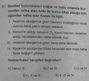 37. Beraber bulunduklan sojuk ve tozlu ortamda bur-
nundan nefes alan Arda lle burnu tikali oldugu icin
agzindan nefes alan Kerem lle llgili;
1. Arda'hin akcigerine giren havanin sicakliginin vocut
isisina daha yakin olmasi beklenir.
II. Keremin aldigi havanin O_(2) kismi basinci, Arda'nin
aldiji havadakinden daha yuksek olur.
III. Arda'nin akcigerine giren hava daha temizdir.
IV. Keremin akcigerine dolan havadaki nem orani daha
fazla değişim gosterir.
Ifadelerinden hangileri doğrudur?
A) Yalniz III
B) Ive III
C) Ive IV
D) I, II ve III
E) II, III ve IV