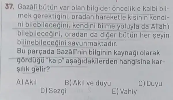 37. Gazâli bùtùn var olan bilgide ; oncelikle kalbi bil-
mek gerektigin , oradan hareketle kisinin kendi-
ni kendini bilme yoluyla da Allahi
bilebilecegini,oradan da diğer bütün her seyin
i savunmaktadir.
Bu parçada Gazâlinir bilginin kaynaği olarak
gồrdügu "kalp " aşağidakilerder hangisine kar-
silik gelir?
A) Akil
B) Akil ve duyu
C) Duyu
D) Sezgi
E) Vahiy