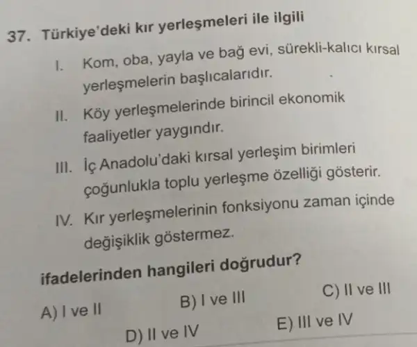 37. Türkiye'deki kir yerleşmeleri ile ilgili
1. Kom, oba, yayla ve bag evi, sürekli-kalic kirsal
yerleşmelerin başlicalaridir.
II. Koy yerleşmelerinde birincil ekonomik
faaliyetler yaygindir.
III. ic Anadolu'daki kirsal yerleşim birimleri
cogunlukla toplu yerleşme ozellig gosterir.
IV.Kir yerleşmelerinin fonksiyonu zaman icinde
değişiklik gostermez.
ifadelerinden hangileri doğrudur?
A) Ive II
B) I ve III
C) II ve III
D) II ve IV
E) III ve IV