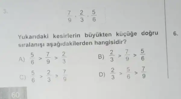 3.
(7)/(9),(2)/(3),(5)/(6)
Yukaridaki buyükten kucuge dogru
siralanisi aşağidakilerden hangisidir?
A (5)/(6)gt (7)/(9)gt (2)/(3)
B) (2)/(3)gt (7)/(9)gt (5)/(6)
C) (5)/(6)gt (2)/(3)gt (7)/(9)
D) (2)/(3)gt (5)/(6)gt (7)/(9)
6.