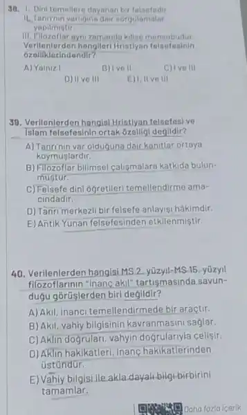 38. 1. Dini temeller dayanar bir felsefedir
varligina dair sorgulamalar
yapilmistir.
III. Filozoflar aynizamand kiliso mensubudur
Verilenlerden hangileri Hristiyan felsefesinin
ozalliklerindendir?
A) Yalniz I
B) Ive II
C) Ive III
D) II ve III
E) I, II ve III
38. Verilenlerden hangis Hristlyan felsefesive
Islam felsefesinin ortak ozelligi deglldlr?
A) Tanri'nin var oldugune dair kanitlar ortaya
koymuslardir.
B) Filozoflar billmsel calismalara katkida bulun-
mustur.
C) Felsefe dini ogretileri temeller idirme ama-
cindadir.
D) Tanri merkezli bir felsefe anlayisi hâkimdir.
E) Antik Yunan felsefesinder etkilenmiştir.
40 hangisi MS 2. yúzyil-MS 15. yúzyil
tilozoflarmen mancakil tartismasinda savun-
dugu gorüşlerden biri degildir?
A) Akil, inanci temellendirmede bir araçtir.
B) Akil, vahiy bilgisinin kavranmasini saglar.
C) Aklin dogrular vahyin dogrulariyla celisir.
D) Aklin hakikatleri inanc hakikatlerinden
üstúndür.
E) Vahiy bilgisi,ile.akla dayall-bilgi-birbirini
tamamlar.