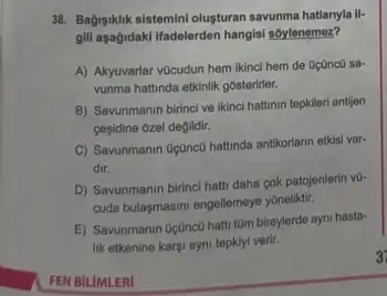 38. Bagisiklik-sistemin/olusturan savunma hatlarryla il-
gill aşağidaki l'adelerden hangisi soylenemez?
A) Akyuvarlar vũcudun hem ikinci hem de oçānco sa
vunma hattinda etkinlik gósterifier.
B) Savunmanin birinci ve ikinci hattinin tepkileri antijen
cesidine ozel degildir.
C) Savunmanin OçQnc0 hattinda antikorlarin etkisi var-
dir.
D) Savunmanin birinci hati daha çok patojenlerin v0-
cuda bulagmasmi engellemeye yonelithi.
E) Savunmanin Oçünc0 hatt tom bireylerde ayni hasta-
lik etkenine kargi ayni tepkiyi verir.