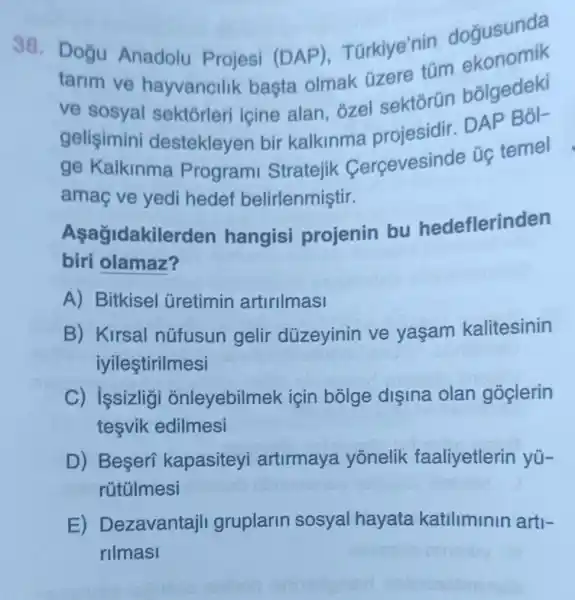 38.Doğu Anadolu Projesi (DAP)Türkiye'nin dogusunda
tarim ve hayvancilik basta olmak üzere tüm
ve sosyal sektorleri içine alan, ozel sektorün bōlgedeki
gelişimini destekleyen bir kalkinma projesidir. DAP Bok
ge Kalkinma Programi Stratejik Cercevesinde úc temel
amaç ve yedi hedef belirlenmiştir.
Asağidakilerden hangisi projenin bu hedeflerinden
biri olamaz?
A) Bitkisel Gretimin artirilmasi
B) Kirsal nüfusun gelir düzeyinin ve yasam kalitesinin
iyileştirilmesi
C) issizligi onleyebilmek için bólge dişina olan goclerin
tesvik edilmesi
D) Beseri kapasiteyi artirmaya yonelik faaliyetlerin yü-
rútúlmesi
E)Dezavantajli gruplarin sosyal hayata katiliminin arti .