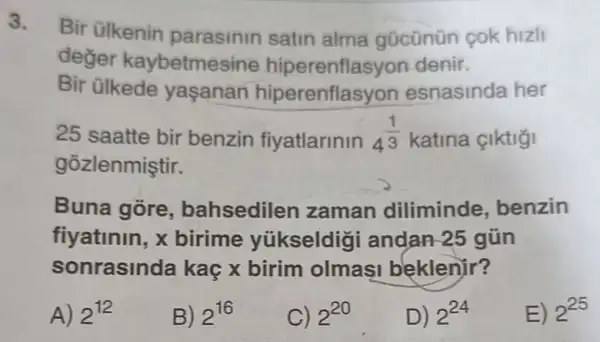 3.
Bir ülkenin satin alma gücünün cok hizli
deger kaybetmesine denir.
Bir ülkede yasanan hiperenflasyon esnasinda her
25 saatte bir benzin fiyatlarinin 4^(1)/(3) katina çiktiği
gozlenmiştir.
Buna gore , bahsediler zaman diliminde benzin
fiyatinin, x birime yükseldig andan-25 gũn
sonrasinda kaç x birim olmas beklenir?
A) 2^12
B) 2^16
C) 2^20
D) 2^24
E) 2^25