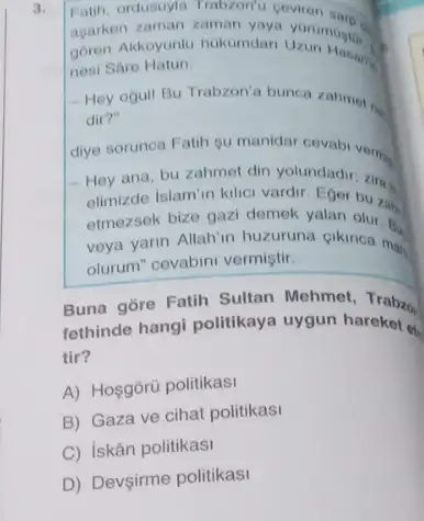 3.
Fatih, ordusuyla Trabzon'Coviren sare
agarken zaman zaman
goren Akkoyunlu hukumdar Uzun Hasany
nesi Sare Hatun:
- Hey ogull Bu Trabzon'a bunca zahmot .
dir?"
diye sorunca Fatih gu
- Hey ana, bu zahmet din yolundadir
elimizde Islam'n kllici vardir Eger bu zak
etmezsek bize gazi demek yalan
veya yarin Allah'in huzuruna cikinca mai,
olurum" cevabini vermiştir.
Buna gore Fatih Sultan Mehmet, Trabzo
fethinde hangi politikaya uygun hareket e.
tir?
A) Hosgorü politikasi
B) Gaza ve cihat politikasi
C) iskân politikasi
D) Devsirme politikasi