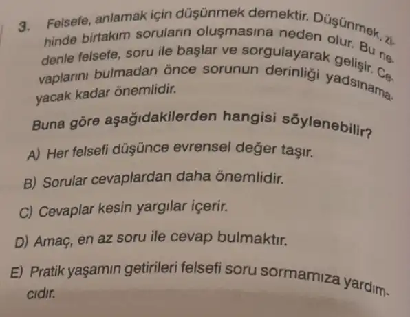 3.
Felsefe, anlamak için düşünmek demektir
hinde birtakim sorularin olusmasina
denle felsefe, soru ile başlar ve sorgulayarak get Bune.
vaplarini bulmadar once sorunun yadsinama.
yacak kadar ônemlidir.
Buna gore aşağidakilerden hangisi sōylenebilir?
A) Her felsefi düşünce evrensel değer taşir.
B) Sorular cevaplardan daha onemlidir.
C) Cevaplar kesin yargilar içerir.
D) Amaç, en az soru ile cevap bulmaktir.
E) Pratik yaşamin getirileri felsefi soru sormamiza yardim-
cidir.