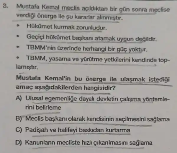 3.
Mustafa Kemal meclis acildiktan bir gũn sonra meclise
verdigi onerge ile su kararlar alinmiştir.
Hükümet kurmak zorunludur.
Geçiçi hükümet baskani atamak uygun degildir.
TBMM'nin üzerinde herhangi bir gũc yoktur.
TBMM, yasama ve yũrữtme yetkilerini kendinde top-
lamistr.
Mustafa Kemal'in bu onerge ile ulaşmak istedigi
amaç aşagidakile rden hangisidir?
A) Ulusal egemenlige dayah devletin calisma yōntemle-
rini belirleme
B) Meclis baskani olarak kendisinin seçilmesini saglama
C) Padisah ve halifeyi baskidan kurtarma
D) Kanunlann mecliste hizl çikanlmasini sağlama