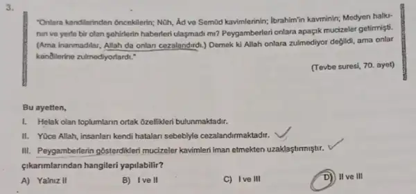 3.
"Onlara kendilerinden oncekilerin; Nũh, Âd ve Semid kavimlerinin; Ibrahim"in kavminin; Medyen halki-
nin ve yerle bir olan sehirlerin haberleri ulasmadi mi? Peygamberleri onlara apagik mucizeler getimişti.
(Ama inanmadilar, Allah da onlan cezalandirdi.) Demek ki Allah onlara zulmediyor degild!ama onlar
kendilerine zulmediyorlards:
(Tevbe suresi, 70. ayet)
Bu ayetten,
1. Helak olan toplumlarin ortak ôzellikleri bulunmaktadir.
II. Yüce Allah, insanlar kendi hatalan sebeblyle cezalandirmaktadir.
III. Peygamberlerin gôsterdikleri mucizeler kavimlen Iman etmekten uzaklaştirmiştir.
çikanmlarindan hangileri yaptlabilir?
A) Yalniz II
B) Ive II
C) Ive III
II ve III