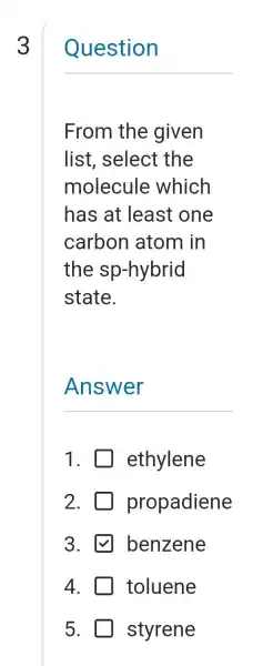 3
Question
From the given
list, select the
molecule which
has at least one
carbon atom in
the sp -hybrid
state.
Answer
1. ethylene
2. propadiene
3. benzene
4. toluene
5. styrene