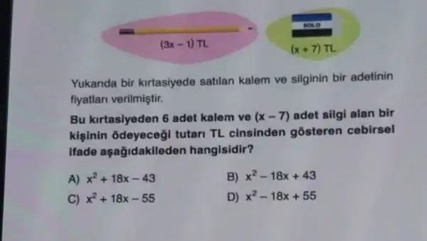 (3x-1)pi 
Yukanda bir kirtasiyede satilan kalem ve silginin bir adetinin
fiyatlari verilmiştir.
Bu kirtasiyeden 6 adet kalem ve (x-7) adet silgi alan bir
kişinin odeyeceg I tutari TL cinsinden gosteren cebirsel
ifade aşağidakileden hangisidir?
A) x^2+18x-43
B) x^2-18x+43
C) x^2+18x-55
D) x^2-18x+55