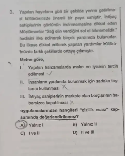 3.Yapilan hayurlann gizll bir sekilde yerine gotinlme-
st kilhtrümüzde 6nemil bir paya sahiptir. Intiyaç
sahiplerinin gônlünün incinmemesine dikkat eden
Mũsl0manlar "Sag clin verdigini sol el bilmemelidir:
hadisini like edinerek birpok yardimda bulunurlar.
Bu likeye dikkat edilerek yapilan yardimlar külltrú.
müzde farkli sekillerde ortaya cikmiştir.
Metne gōre,
1. Yapilan harcamalarda malin en iyisinin tercih
edilmesi
II. Insanlarin yardimda bulunmak için sadaka tas-
lanni kullanmasi
III. Ihtiyaç sahiplerinin markete olan borplarinin ha-
bersizce kapatilmasi
uygulamalann dan hangileri "gizlilik esasi"kap-
saminda değerlendlirllemez?
(A) Yalniz I	B) Yalniz II
C) Ive II	D) IIve III