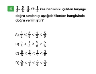 4 (3)/(8),(5)/(6),(5)/(8) ve (1)/(2) kesirlerinin küçikten büiyüge
doğru siralanişi aşağidakilerden hangisinde
dogru verilmiştir?
A) (3)/(8)lt (5)/(8)lt (1)/(2)lt (5)/(6)
B) (3)/(8)lt (1)/(2)lt (5)/(8)lt (5)/(6)
C) (5)/(6)lt (5)/(8)lt (1)/(2)lt (3)/(8)
D) (5)/(8)lt (3)/(8)lt (5)/(6)lt (1)/(2)