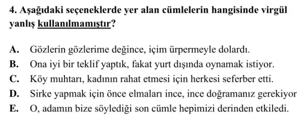 4. Aşagidaki seçeneklerde yer alan củmlelerin hangisinde virgiil
yanlls kullanulmamistur?
A. Gozlerin gozlerime degince , içim iirpermeyle dolard1.
B. Ona iyi bir teklif yaptik, fakat yurt dişinda oynamak istiyor.
C. Kỏy muhtari , kadinin rahat etmesi liçin herkesi seferber etti.
D. Sirke yapmak için once elmalari ince , ince dogramaniz gerekiyor
E. O.adamin bize sôyledigi son củmle hepimizi derinden etkiledi.