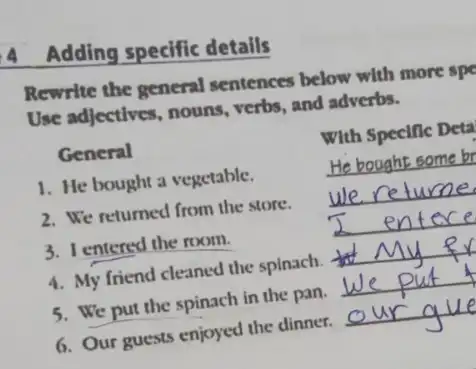 4 Adding specific details
Rewrite the general sentences below with more spe
Use adjectives, nouns verbs, and adverbs.
General
With Specific Deta
1. He bought a vegetable.
__
2. We returned from the store.
__
3. I entered the room.	__
4. My friend cleaned the spinach.
__
5. We put the spinach in the pan.
__
6. Our guests enjoyed the dinner.
__