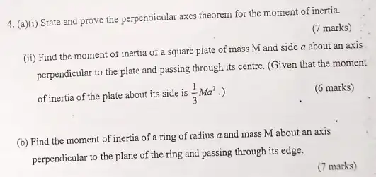 4. (a)(i) State and prove the perpendicular axes theorem for the moment of inertia.
(7 marks)
(ii) Find the moment of inertia of a square piate of mass M and side a about an axis.
perpendicular to the plate and passing through its centre. (Given that the moment
of inertia of the plate about its side is (1)/(3)Ma^2 .)
(6 marks)
(b) Find the moment of inertia of a ring of radius a and mass M about an axis
perpendicular to the plane of the ring and passing through its edge.
(7 marks)