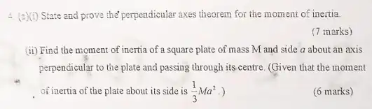 4. (a)(i)State and prove the perpendicular axes theorem for the moment of inertia.
(7 marks)
(ii) Find the moment of inertia of a square plate of mass M and side a about an axis
perpendicular to the plate and passing through its centre. (Given that the moment
of inertia of the plate about its side is (1)/(3)Ma^2
(6 marks)