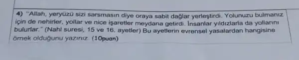 4) "Allah, yeryüzü sizi sarsmasin diye oraya sabit daglar yerleştirdi. Yolunuzu bulmaniz
için de nehirler, yollar ve nice isaretler meydana getirdi da
bulurlar." (Nahl suresi, 15 ve 16 ayetler) Bu ayetlerin evrensel yasalardan hangisine
ornek oldugunu yaziniz. (10puan)