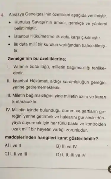 4. Amasya Genelgesi'nin ôzellikleri aşağida verilmiştir.
Kurtulus Savaşi'nin amaci, gerekge ve yōntemi
belirtilmiştir.
Istanbul Hükümeti'ne ilk defa karşi çikilmiştir.
Ilk defa milli bir kurulun varliğindan bahsedilmis-
tir.
Genelge'nin bu ozelliklerine:
I. Vatanin bütünlugu , milletin bağimsizliğ tehlike-
dedir.
II. Istanbul Hükümeti aldigi sorumluluğun geregini
yerine getirememektedir.
III. Miletin bağimsizliğini yine milletin azim ve karan
kurtaracaktir.
IV. Milletin içinde bulunduğu durum ve sartlarin ge-
reğini yerine getirmek ve haklarini gũr sesle dùn-
yaya duyurmak için her türlü baski ve kontrolden
uzak milli bir heyetin varliği zorunludur.
maddelerinden hangileri kanit gosterilebilir?
A) Ive II	B) III ve IV
C) I, II ve III	D) 1,11, III ve IV