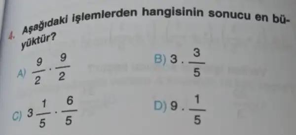 4. Asagid aki işlemlerden hangisinin sonucu en bũ-
yüktür?
A) (9)/(2)cdot (9)/(2)
C)
3(1)/(5)cdot (6)/(5)
B) 3
(3)/(5)
D)
9.(1)/(5)